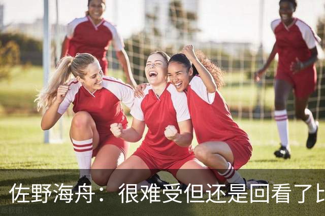 佐野海舟：很难受但还是回看了比赛；巴西球员能一瞬间扭转局势