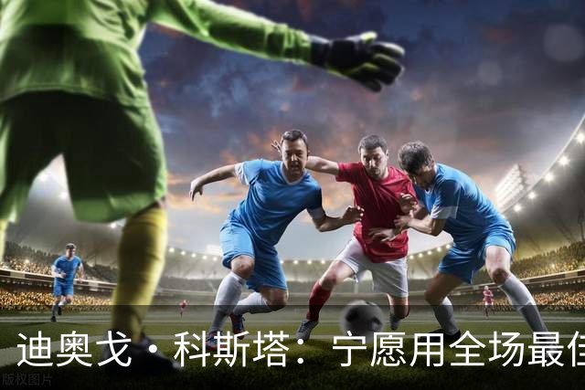 迪奥戈·科斯塔：宁愿用全场最佳换一场胜利 现在专注于下一场