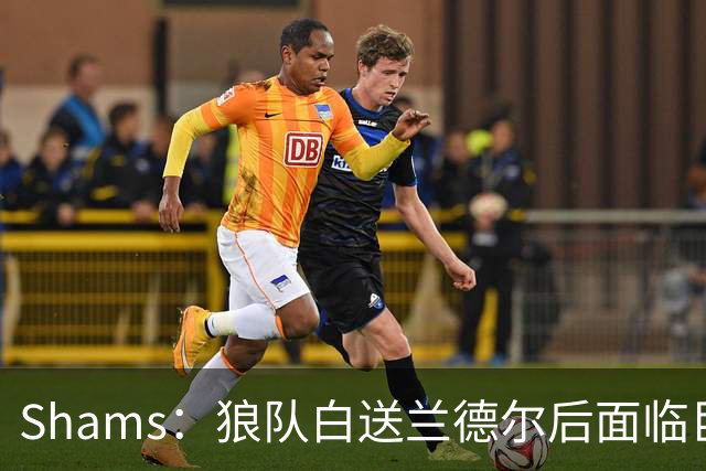 Shams：狼队白送兰德尔后面临巨大舆论压力 必须引进球星安抚华子